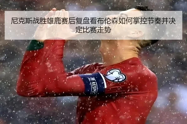 尼克斯战胜雄鹿赛后复盘看布伦森如何掌控节奏并决定比赛走势