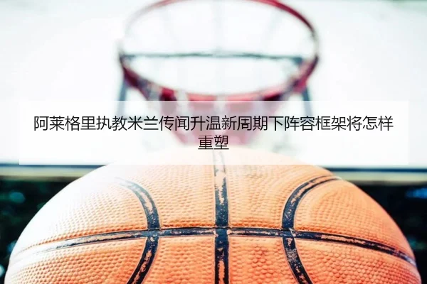 阿莱格里执教米兰传闻升温新周期下阵容框架将怎样重塑