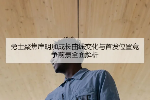 勇士聚焦库明加成长曲线变化与首发位置竞争前景全面解析