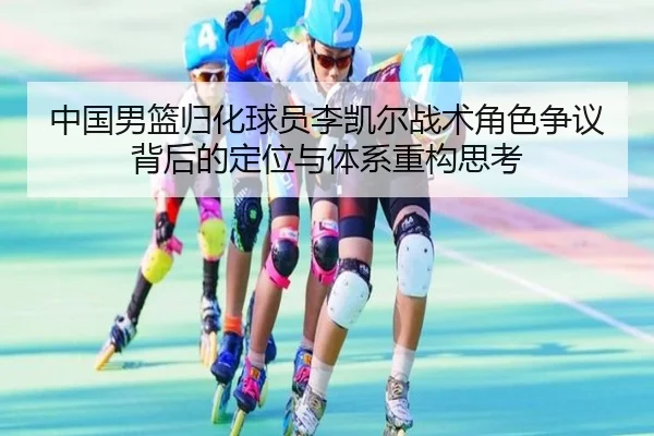 中国男篮归化球员李凯尔战术角色争议背后的定位与体系重构思考